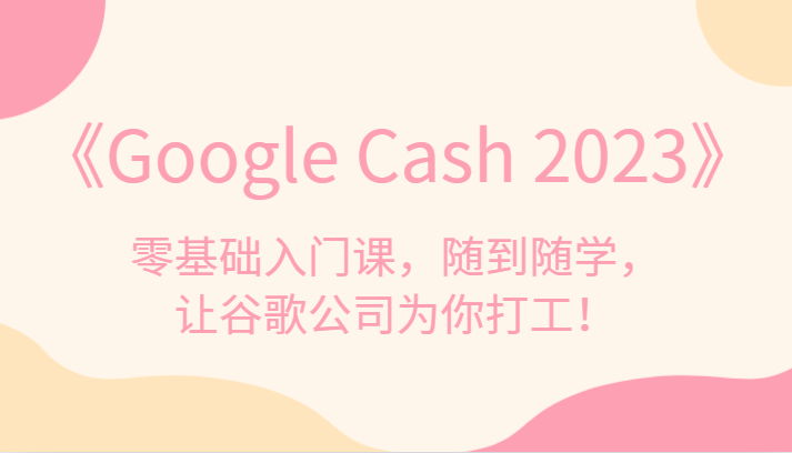 《Google Cash 2023》零基础入门课，随到随学，让谷歌公司为你打工！-七安资源网