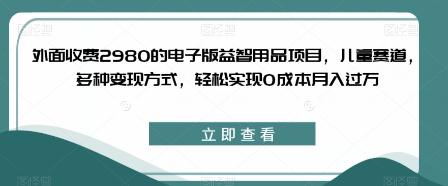 外面收费2980的电子版益智用品项目，儿童赛道，多种变现方式，轻松实现0成本月入过万【揭秘】-七安资源网