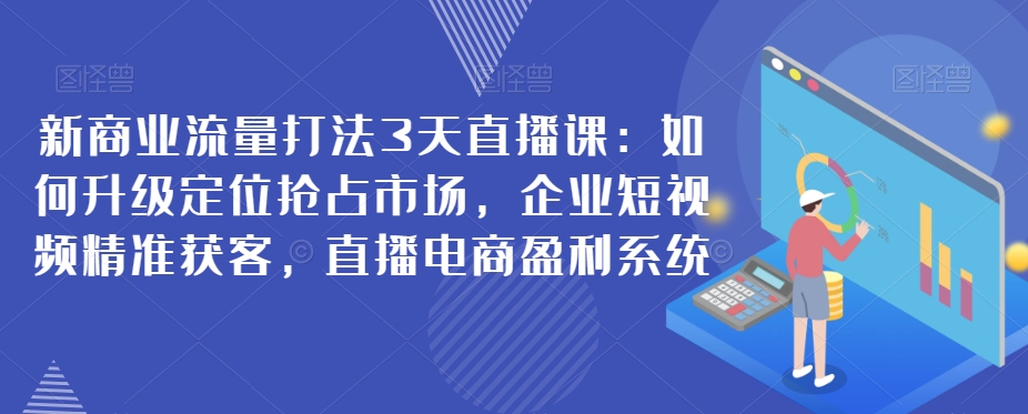 新商业流量打法3天直播课：如何升级定位抢占市场，企业短视频精准获客，直播电商盈利系统-七安资源网