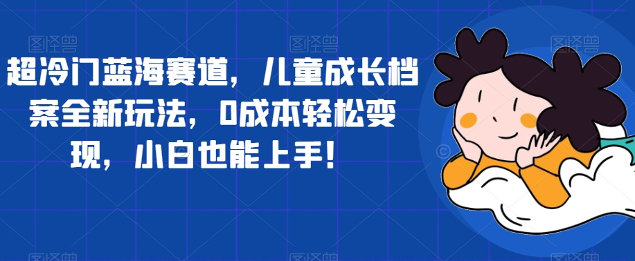 超冷门蓝海赛道，儿童成长档案全新玩法，0成本轻松变现，小白也能上手【揭秘】-七安资源网