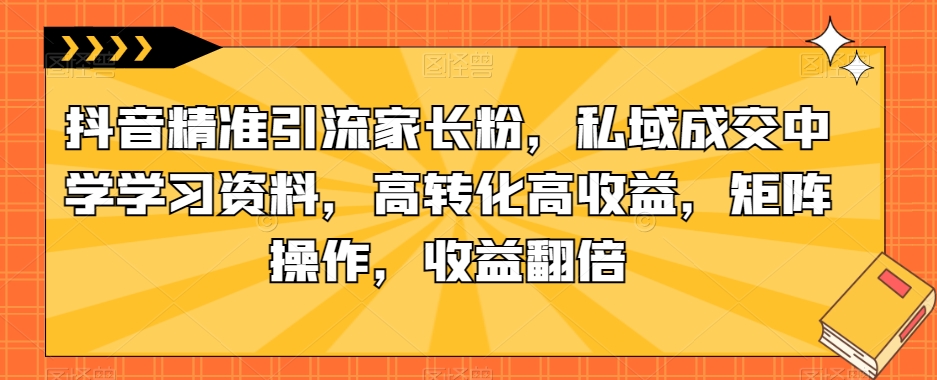 抖音精准引流家长粉，私域成交中学学习资料，高转化高收益，矩阵操作，收益翻倍【揭秘】-七安资源网