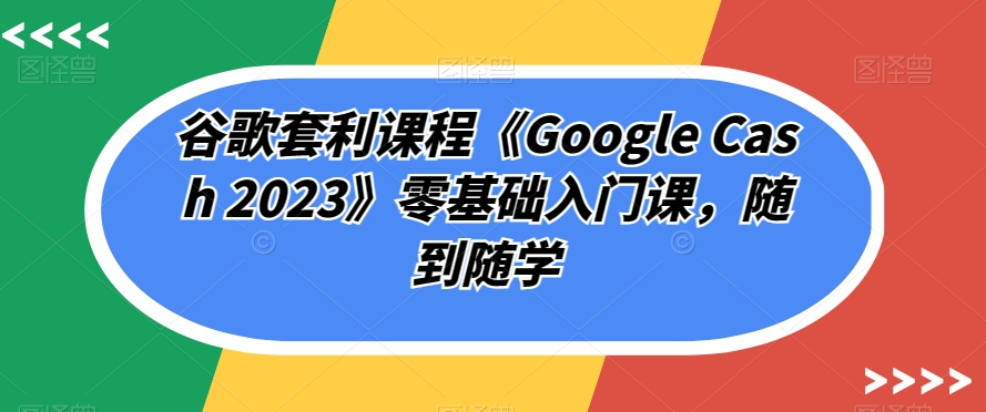 谷歌套利课程《Google Cash 2023》零基础入门课，随到随学-七安资源网