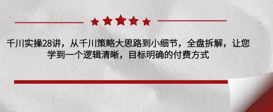 千川实操28讲，从千川策略大思路到小细节，全盘拆解，让您学到一个逻辑清晰，目标明确的付费方式-七安资源网