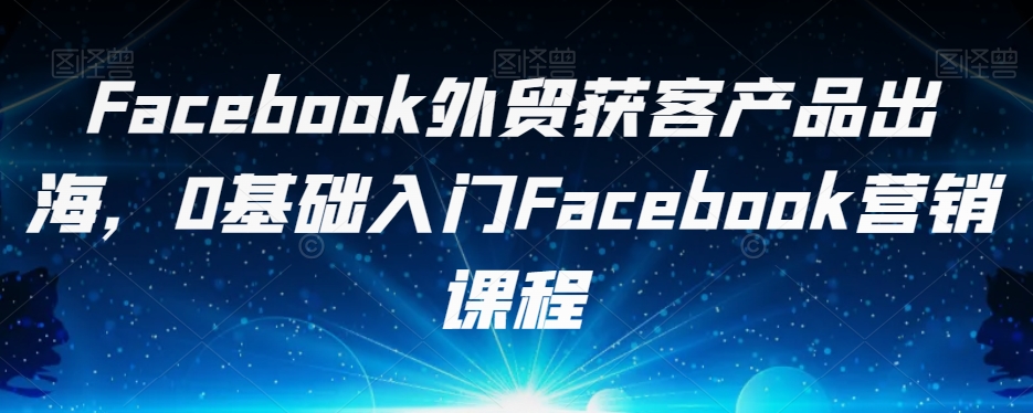 Facebook外贸获客产品出海，0基础入门Facebook营销课程-七安资源网