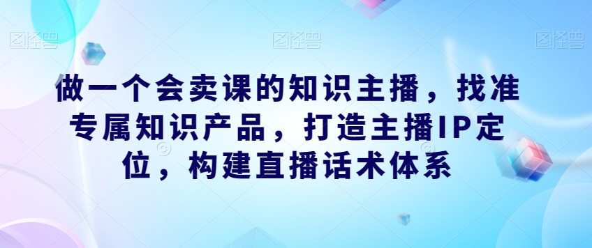 做一个会卖课的知识主播，找准专属知识产品，打造主播IP定位，构建直播话术体系-七安资源网