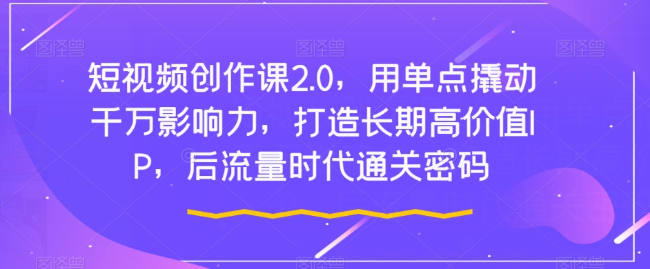 短视频创作课2.0，用单点撬动千万影响力，打造长期高价值IP，后流量时代通关密码-七安资源网