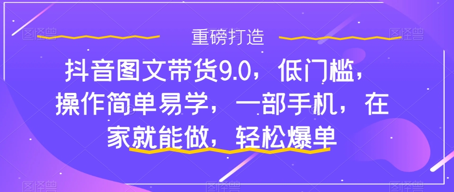 抖音图文带货9.0，低门槛，操作简单易学，一部手机，在家就能做，轻松爆单-七安资源网