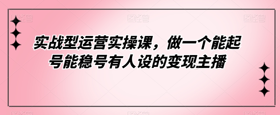 实战型运营实操课，做一个能起号能稳号有人设的变现主播-七安资源网