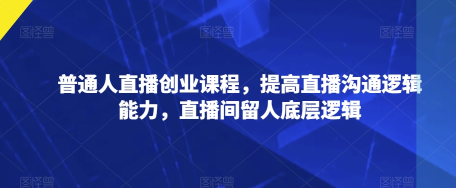 普通人直播创业课程，提高直播沟通逻辑能力，直播间留人底层逻辑-七安资源网