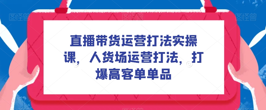 直播带货运营打法实操课，人货场运营打法，打爆高客单单品-七安资源网