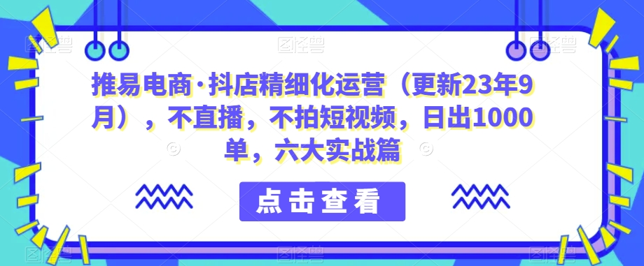 推易电商·抖店精细化运营（更新23年9月），不直播，不拍短视频，日出1000单，六大实战篇-七安资源网