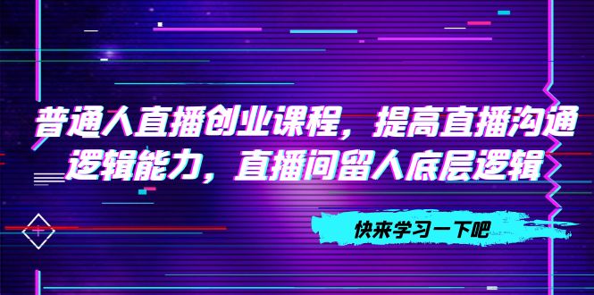 （7616期）普通人直播创业课程，提高直播沟通逻辑能力，直播间留人底层逻辑（10节）-七安资源网