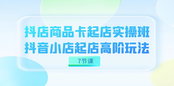 抖店-商品卡起店实战班，抖音小店起店高阶玩法（7节课）-七安资源网