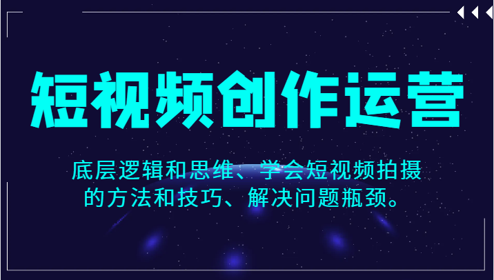 短视频创作运营，底层逻辑和思维、学会短视频拍摄的方法和技巧、解决问题瓶颈。-七安资源网