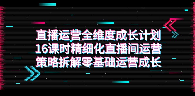 直播运营-全维度 成长计划，16课时精细化直播间运营策略拆解零基础运营成长-七安资源网