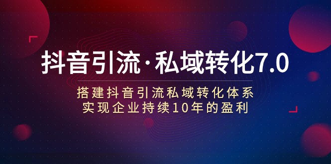 抖音引流·私域转化7.0：搭建抖音引流·私域转化体系 实现企业持续10年盈利-七安资源网