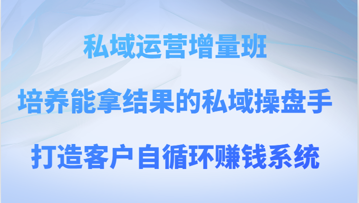 私域运营增量班 培养能拿结果的私域操盘手，打造客户自循环赚钱系统-七安资源网