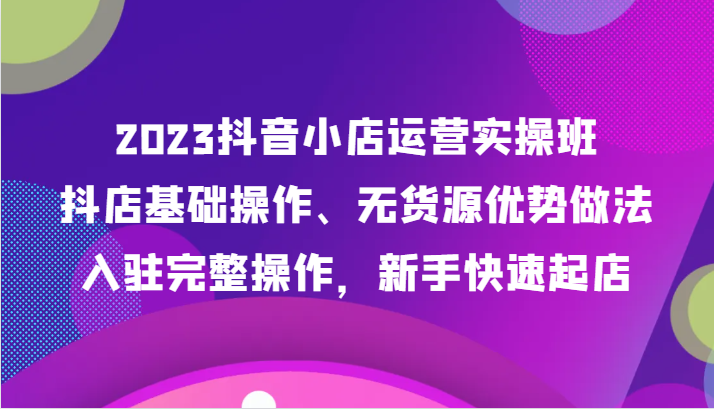 2023抖音小店运营实操班，抖店基础操作、无货源优势做法，入驻完整操作，新手快速起店-七安资源网