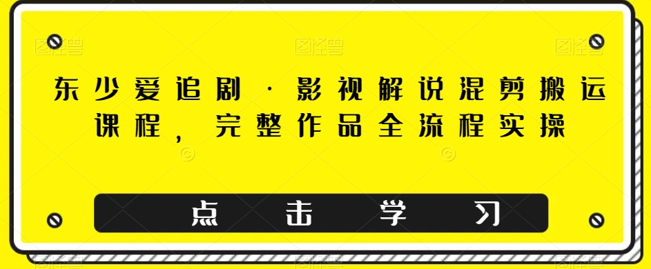 东少爱追剧·影视解说混剪搬运课程，完整作品全流程实操-七安资源网