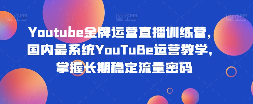 Youtube金牌运营直播训练营，国内最系统YouTuBe运营教学，掌握长期稳定流量密码-七安资源网