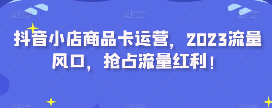 抖音小店商品卡运营，2023流量风口，抢占流量红利！-七安资源网