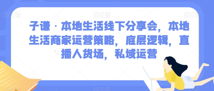 子谦·本地生活线下分享会，本地生活商家运营策略，底层逻辑，直播人货场，私域运营-七安资源网