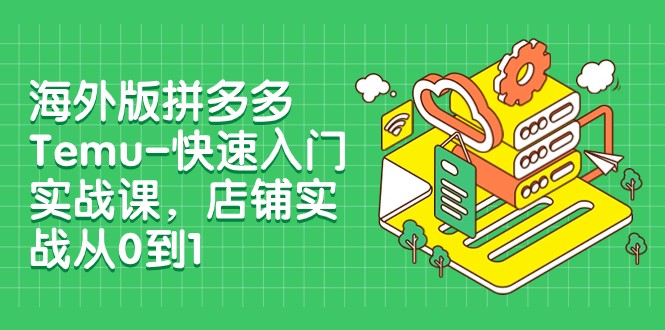 外版拼多多Temu-快速入门实战课，店铺实战从0到1（12节课）-七安资源网