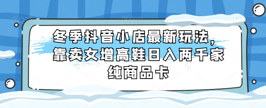 冬季抖音小店最新玩法，靠卖女增高鞋日入两千家纯商品卡【揭秘】-七安资源网