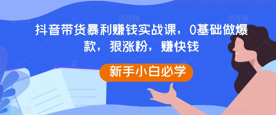 抖音带货暴利赚钱实战课，0基础做爆款，狠涨粉，赚快钱-七安资源网