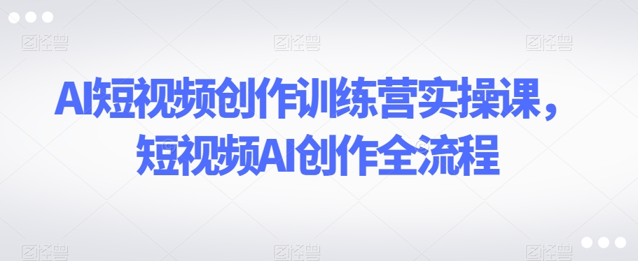 AI短视频创作训练营实操课，短视频AI创作全流程-七安资源网