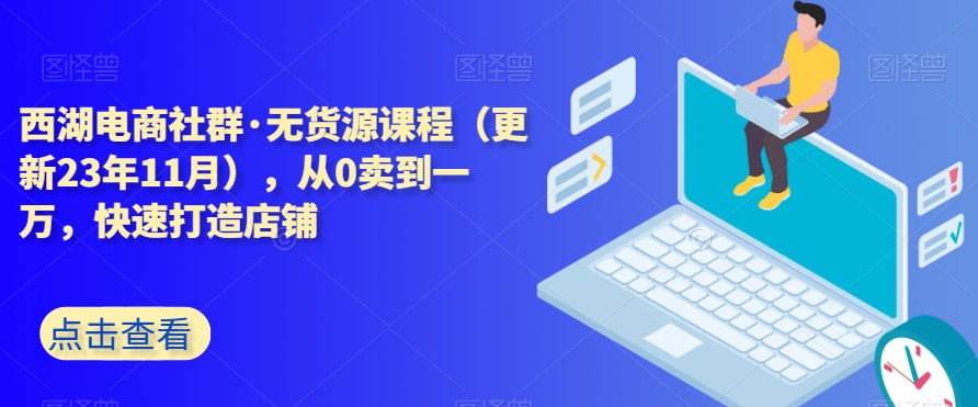 西湖电商社群·无货源课程（更新23年11月），从0卖到一万，快速打造店铺-七安资源网