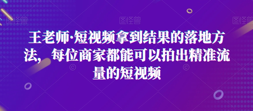 王老师·短视频拿到结果的落地方法，每位商家都能可以拍出精准流量的短视频-七安资源网