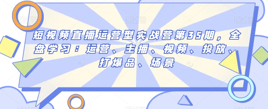 短视频直播运营型实战营第35期，全盘学习：运营、主播、视频、投放、打爆品、场景-七安资源网