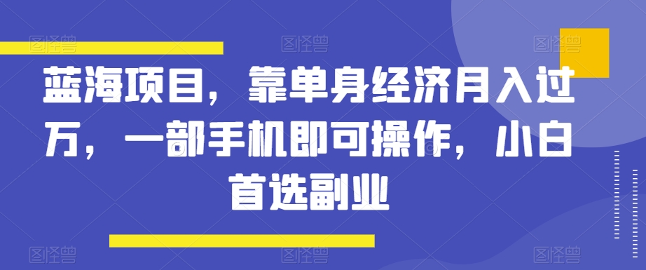 蓝海项目，靠单身经济月入过万，一部手机即可操作，小白首选副业【揭秘】-七安资源网