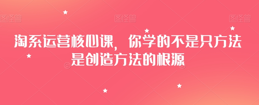 淘系运营核心课，你学的不是只方法是创造方法的根源-七安资源网