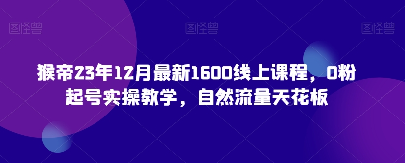 猴帝23年12月最新1600线上课程，0粉起号实操教学，自然流量天花板-七安资源网