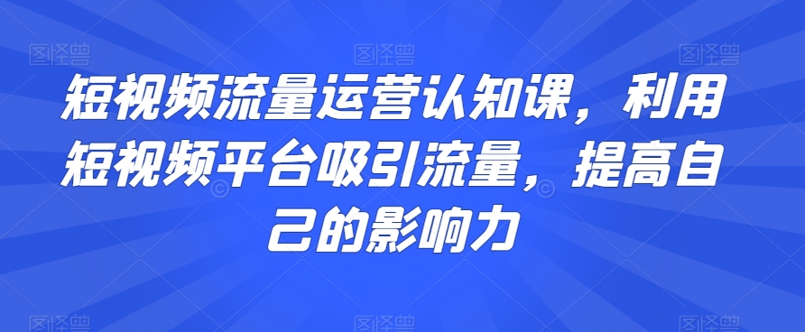 短视频流量运营认知课，利用短视频平台吸引流量，提高自己的影响力-七安资源网