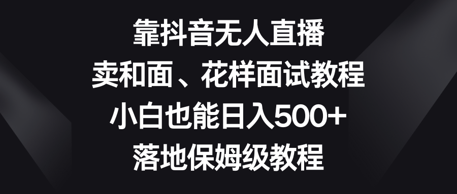 （8364期）靠抖音无人直播，卖和面、花样面试教程，小白也能日入500+，落地保姆级教程-七安资源网