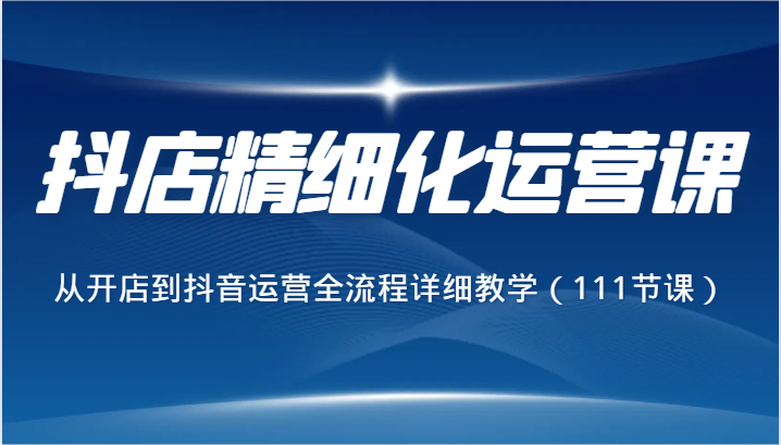 抖店精细化运营课，从开店到抖音运营全流程详细教学（111节课）-七安资源网