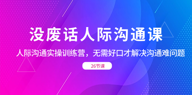 （8462期）没废话人际 沟通课，人际 沟通实操训练营，无需好口才解决沟通难问题（26节-七安资源网