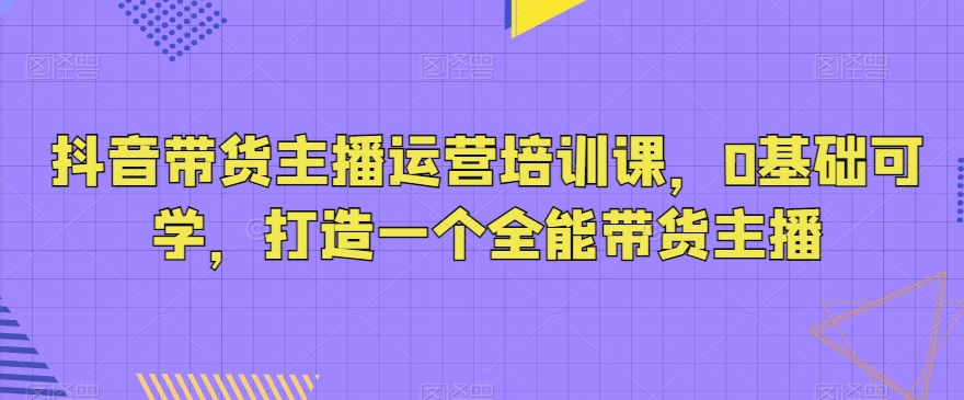 抖音带货主播运营培训课，0基础可学，打造一个全能带货主播-七安资源网