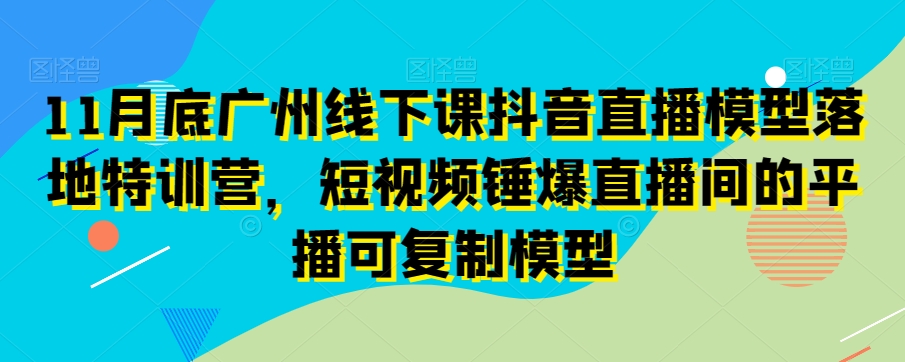 11月底广州线下课抖音直播模型落地特训营，短视频锤爆直播间的平播可复制模型-七安资源网