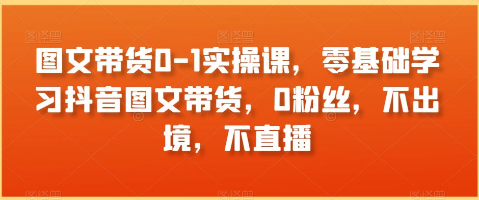 图文带货0-1实操课，零基础学习抖音图文带货，0粉丝，不出境，不直播-七安资源网