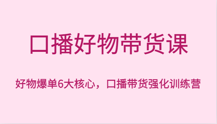 口播好物带货课，好物爆单6大核心，口播带货强化训练营-七安资源网