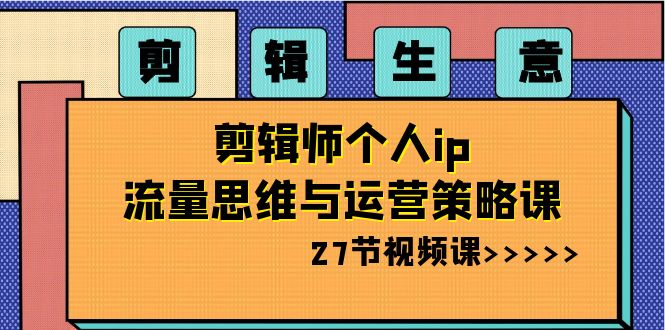 剪辑生意：剪辑师个人ip流量思维与运营策略课（27节视频课）-七安资源网