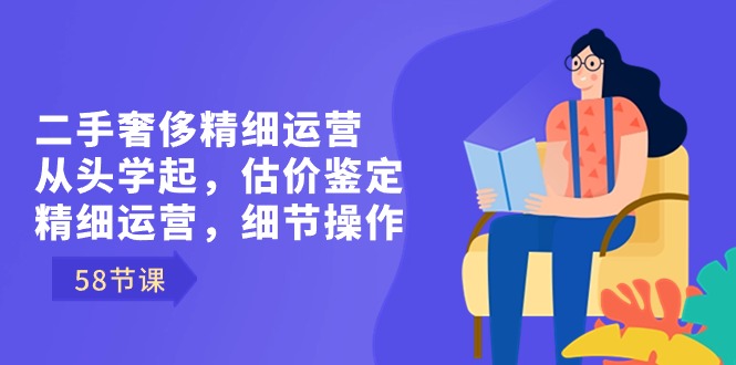 二手奢侈精细运营从头学起，估价鉴定，精细运营，细节操作（58节）-七安资源网