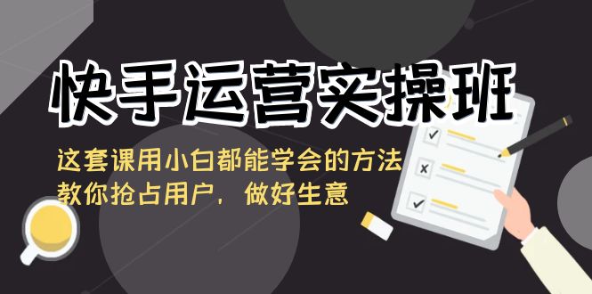 快手运营实操班，这套课用小白都能学会的方法教你抢占用户，做好生意-七安资源网