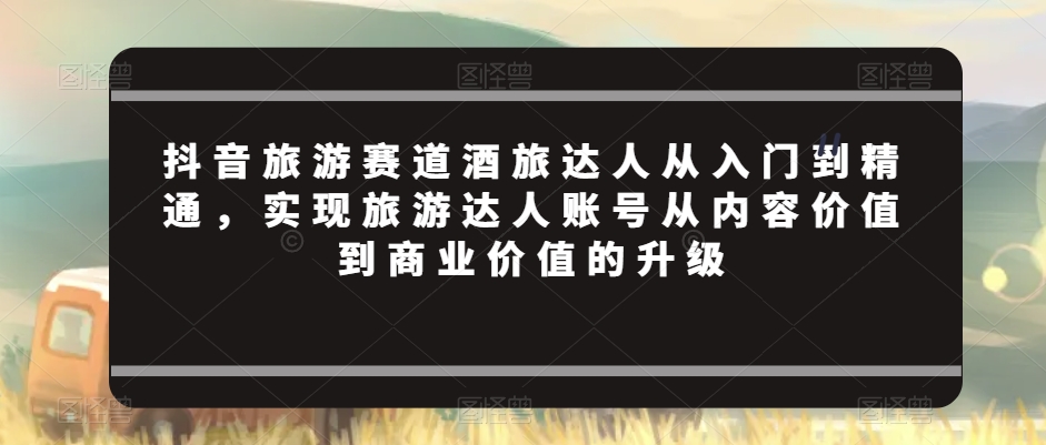 抖音旅游赛道酒旅达人从入门到精通，实现旅游达人账号从内容价值到商业价值的升级-七安资源网