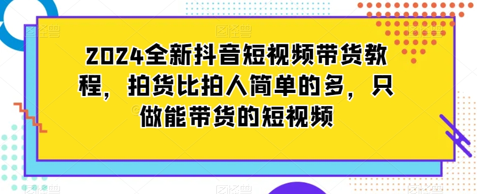 2024全新抖音短视频带货教程，拍货比拍人简单的多，只做能带货的短视频-七安资源网