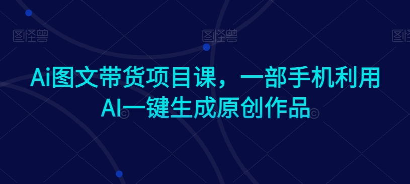 Ai图文带货项目课，一部手机利用AI一键生成原创作品-七安资源网